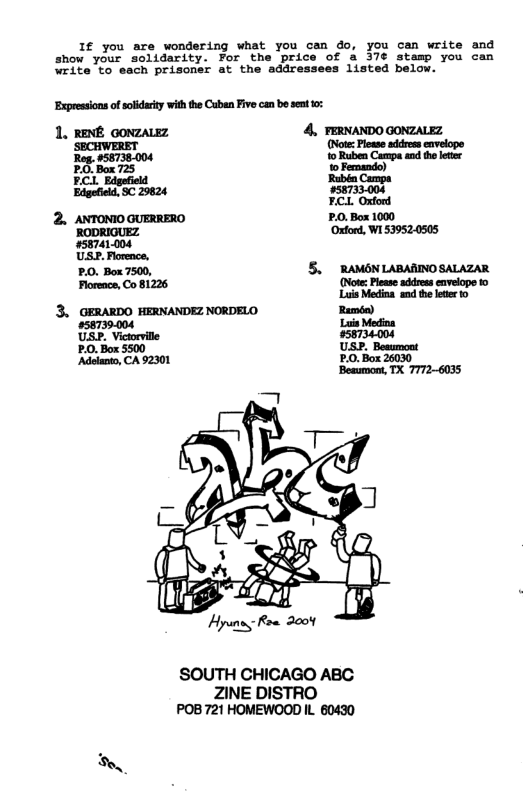 If you are wondering what you cen do, you can write end show your solidarity. For £ & 37¢ stamp you can 23ta 0o "oach prisoner at the adar 1isted below.  ‘Expressions of solidarty with the Caben Five can be sent t0:  1. RENE GONZALEZ 4, FERNANDO GONZALEZ SECHWERET (Note: Please address envelope Reg. #58738.004 o Ruben Campa and the leter PO Box 725 1o Femando)  FCL Edgefield ‘Rubén Campa Edgefield, SC 29624 #58733004 F.CL Oxford  SOUTH CHICAGO ABC  ZINE DISTRO POB 721 HOMEWOOD IL 60430 